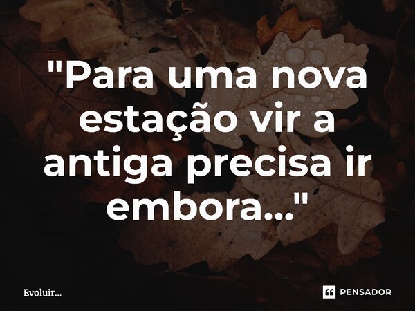 ⁠"Para uma nova estação vir a antiga precisa ir embora..."... Frase de Evoluir....