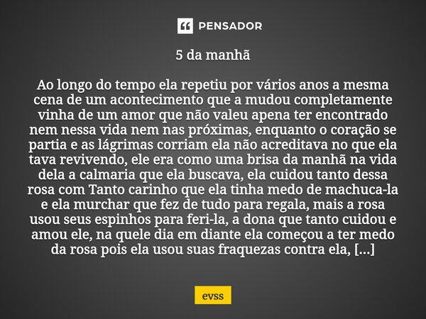5 da manhã Ao longo do tempo ela repetiu por vários anos a mesma cena de um acontecimento que a mudou completamente vinha de um amor que não valeu apena ter en... Frase de Evss.