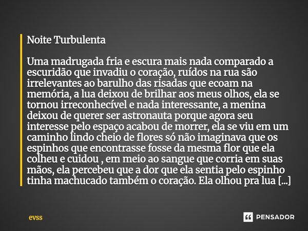 Noite Turbulenta Uma madrugada fria e escura mais nada comparado a escuridão que invadiu o coração, ruídos na rua são irrelevantes ao barulho das risadas que ec... Frase de Evss.