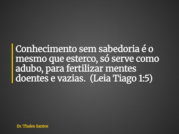 ⁠Conhecimento sem sabedoria é o mesmo que esterco, só serve como adubo, para fertilizar mentes doentes e vazias. (Leia Tiago 1:5)... Frase de Ev. Thales Santos.