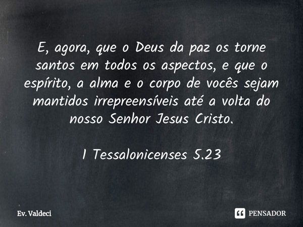 ⁠E, agora, que o Deus da paz os torne santos em todos os aspectos, e que o espírito, a alma e o corpo de vocês sejam mantidos irrepreensíveis até a volta do nos... Frase de Bíblia Sagrada.