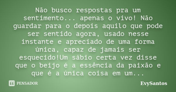 Não busco respostas pra um sentimento... apenas o vivo! Não guardar para o depois aquilo que pode ser sentido agora, usado nesse instante e apreciado de uma for... Frase de EvySantos.