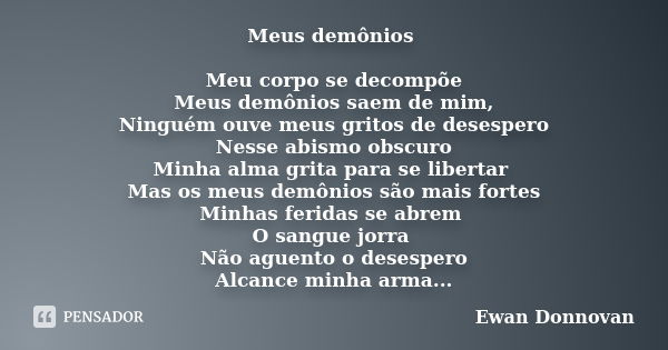 Meus demônios Meu corpo se decompõe Meus demônios saem de mim, Ninguém ouve meus gritos de desespero Nesse abismo obscuro Minha alma grita para se libertar Mas ... Frase de Ewan Donnovan.