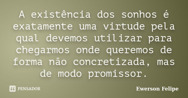 A existência dos sonhos é exatamente uma virtude pela qual devemos utilizar para chegarmos onde queremos de forma não concretizada, mas de modo promissor.... Frase de Ewerson Felipe.