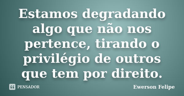 Estamos degradando algo que não nos pertence, tirando o privilégio de outros que tem por direito.... Frase de Ewerson Felipe.