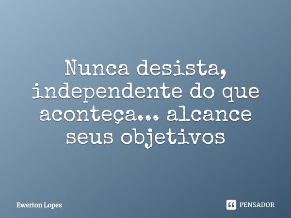 ⁠Nunca desista, independente do que aconteça... alcance seus objetivos... Frase de Ewerton Lopes.