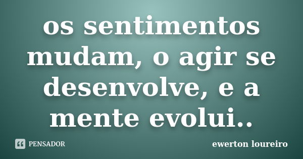 os sentimentos mudam, o agir se desenvolve, e a mente evolui..... Frase de ewerton loureiro.