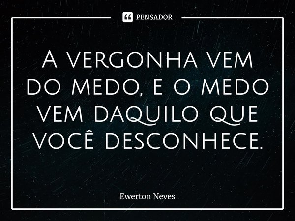 A vergonha vem do medo, e o medo vem daquilo que você desconhece.... Frase de Ewerton Neves.