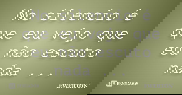 No silencio é que eu vejo que eu não escuto nada ...... Frase de Ewerton.