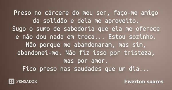 Preso no cárcere do meu ser, faço-me amigo da solidão e dela me aproveito. Sugo o sumo de sabedoria que ela me oferece e não dou nada em troca... Estou sozinho.... Frase de Ewerton Soares.