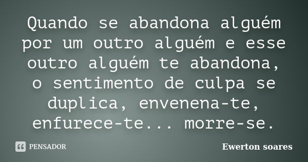 Quando se abandona alguém por um outro alguém e esse outro alguém te abandona, o sentimento de culpa se duplica, envenena-te, enfurece-te... morre-se.... Frase de Ewerton Soares.