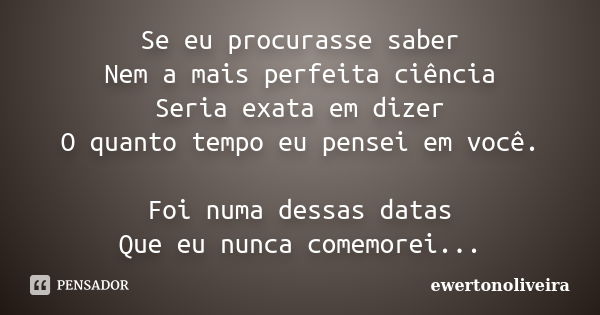 Se eu procurasse saber Nem a mais perfeita ciência Seria exata em dizer O quanto tempo eu pensei em você. Foi numa dessas datas Que eu nunca comemorei...... Frase de ewertonoliveira.