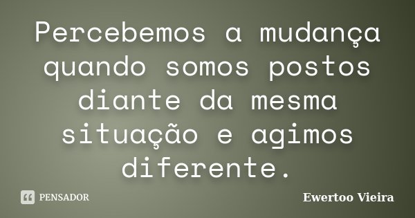 Percebemos a mudança quando somos postos diante da mesma situação e agimos diferente.... Frase de Ewertoo Vieira.