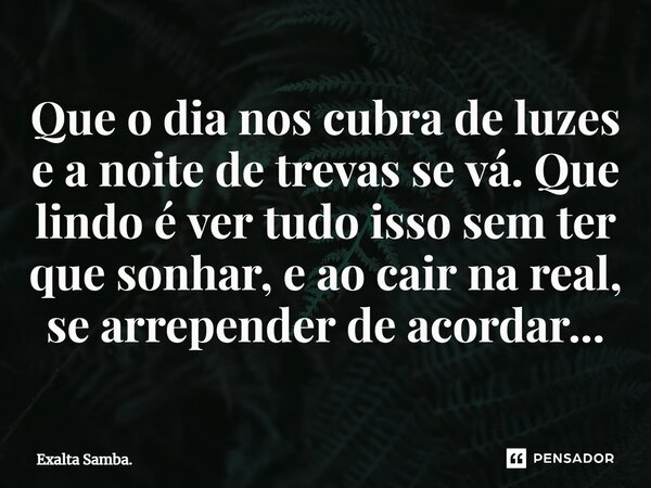 Que o dia nos cubra de luzes e a noite de trevas se vá. Que lindo é ver tudo isso sem ter que sonhar, e ao cair na real, se a⁠rrepender de acordar...... Frase de Exalta Samba..