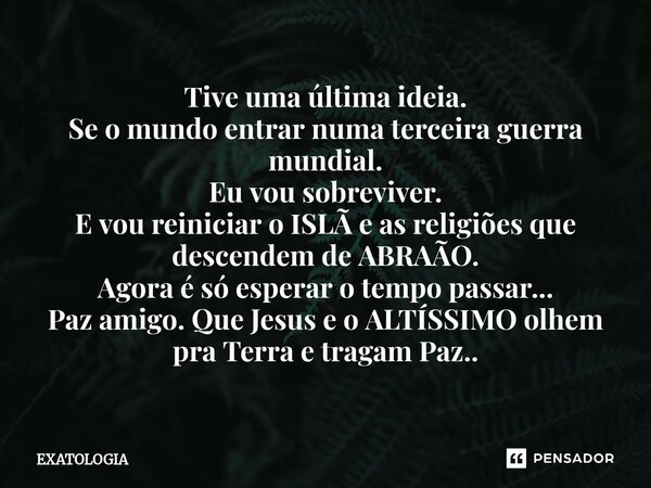Tive uma última ideia. Se o mundo entrar numa terceira guerra mundial. Eu vou sobreviver. E vou reiniciar o ISLÃ e as religiões que descendem de ABRAÃO. Agora ... Frase de EXATOLOGIA.