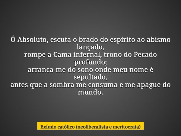 Ó Absoluto, escuta o brado do espírito ao abismo lançado, rompe a Cama infernal, trono do Pecado profundo; arranca-me do sono onde meu nome é sepultado, antes q... Frase de Exímio católico (neoliberalista e meritocrata).