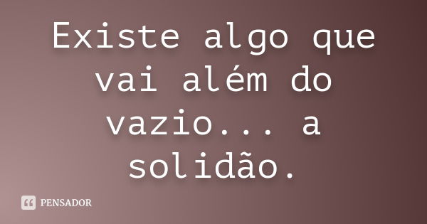 Existe algo que vai além do vazio... a solidão.... Frase de anônimo.