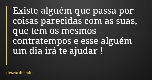 Existe alguém que passa por coisas parecidas com as suas, que tem os mesmos contratempos e esse alguém um dia irá te ajudar !
