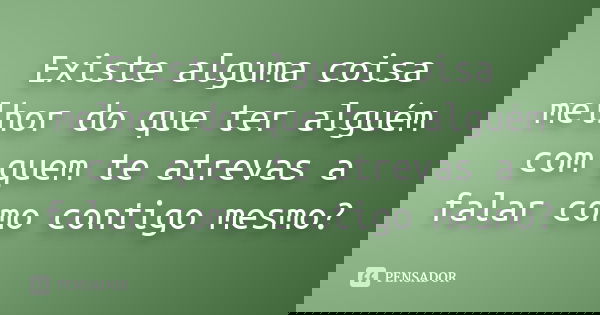 Existe alguma coisa melhor do que ter alguém com quem te atrevas a falar como contigo mesmo?