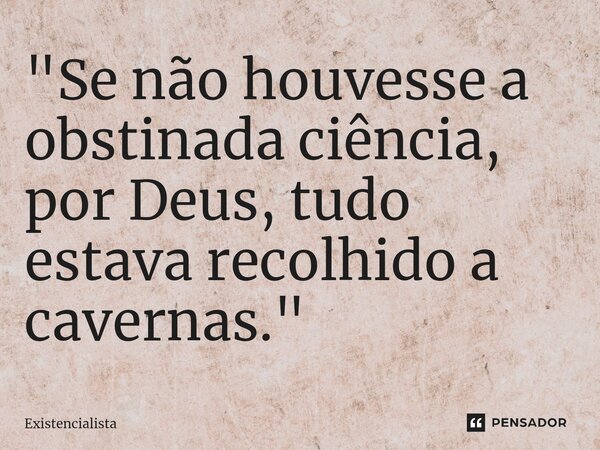 ⁠⁠"Se não houvesse a obstinada ciência, por Deus, tudo estava recolhido a cavernas."... Frase de Existencialista.