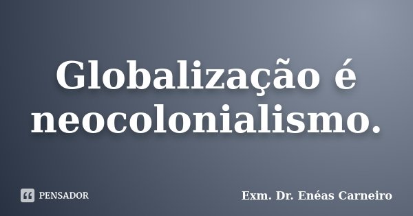 Globalização é neocolonialismo.... Frase de Exm. Dr. Enéas Carneiro.