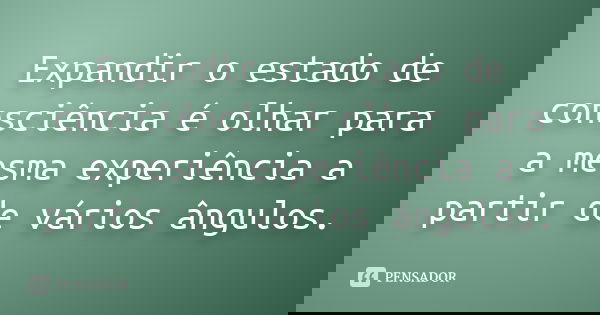 Expandir o estado de consciência é olhar para a mesma experiência a partir de vários ângulos.