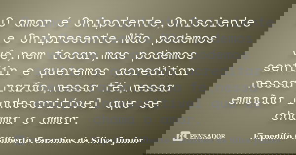 O amor é Onipotente,Onisciente e Onipresente.Não podemos vê,nem tocar,mas podemos sentir e queremos acreditar nessa razão,nessa fé,nessa emoção indescritível qu... Frase de Expedito Gilberto Paranhos da Silva Junior.