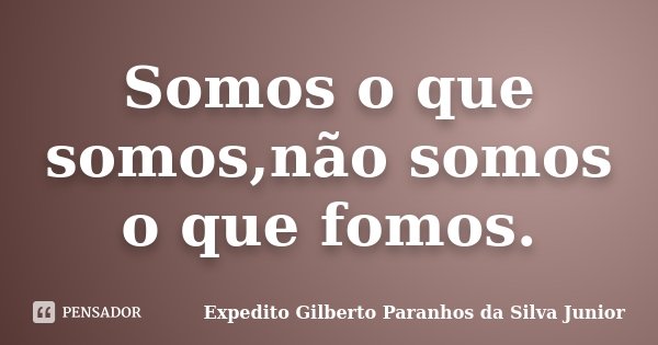 Somos o que somos,não somos o que fomos.... Frase de Expedito Gilberto Paranhos da Silva Junior.