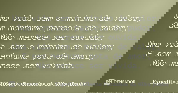 Uma vida sem o mínimo de valor; Sem nenhuma parcela de pudor; Não merece ser ouvida; Uma vida sem o mínimo de valor; E sem nenhuma gota de amor; Não merece ser ... Frase de Expedito Gilberto Paranhos da Silva Junior.