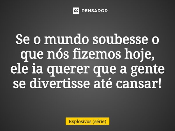 ⁠Se o mundo soubesse o que nós fizemos hoje, ele ia querer que a gente se divertisse até cansar!... Frase de Explosivos (série).