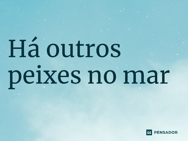 ⁠Há outros peixes no mar... Frase de expressões idiomáticas.