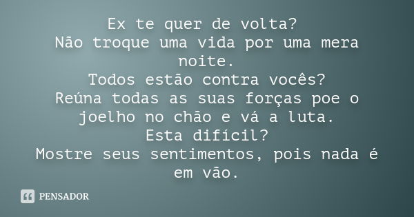 Ex te quer de volta? Não troque uma vida por uma mera noite. Todos estão contra vocês? Reúna todas as suas forças poe o joelho no chão e vá a luta. Esta difícil