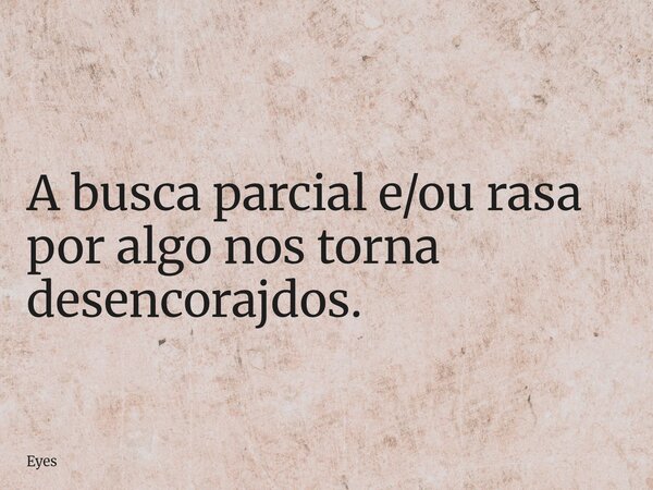A busca parcial e/ou rasa por algo nos torna desencorajdos.... Frase de Eyes.