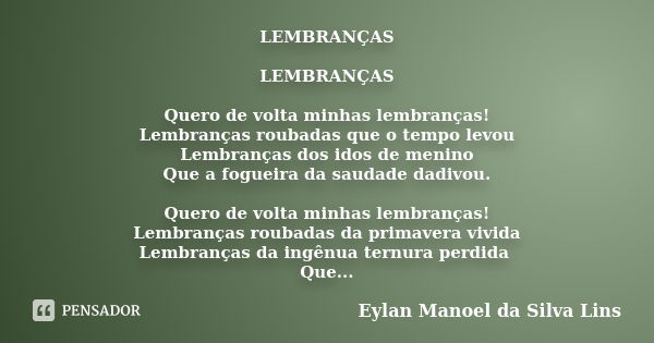 LEMBRANÇAS LEMBRANÇAS Quero de volta minhas lembranças! Lembranças roubadas que o tempo levou Lembranças dos idos de menino Que a fogueira da saudade dadivou. Q... Frase de Eylan Manoel da Silva Lins.