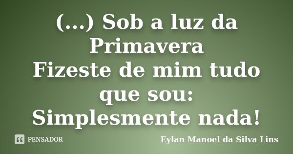 (...) Sob a luz da Primavera Fizeste de mim tudo que sou: Simplesmente nada!... Frase de Eylan Manoel da Silva Lins.