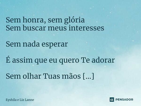 ⁠Sem honra, sem glória Sem buscar meus interesses Sem nada esperar É assim que eu quero Te adorar Sem olhar Tuas mãos Mas procurando a Tua face... Frase de Eyshila e Liz Lanne.