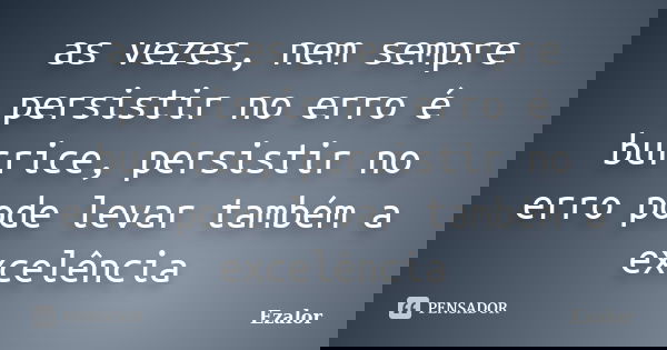 as vezes, nem sempre persistir no erro é burrice, persistir no erro pode levar também a excelência... Frase de Ezalor.