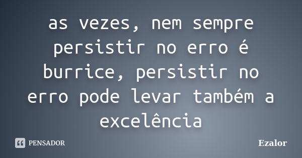 as vezes, nem sempre persistir no erro é burrice, persistir no erro pode levar também a excelência... Frase de Ezalor.