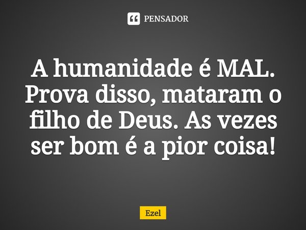 ⁠A humanidade é MAL. Prova disso, mataram o filho de Deus. As vezes ser bom é a pior coisa!... Frase de Ezel.
