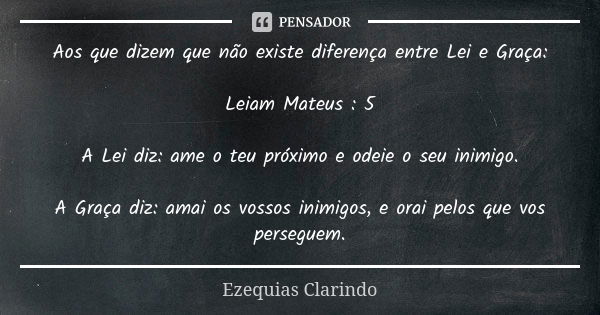 Aos que dizem que não existe diferença entre Lei e Graça: Leiam Mateus : 5 A Lei diz: ame o teu próximo e odeie o seu inimigo. A Graça diz: amai os vossos inimi... Frase de Ezequias Clarindo.