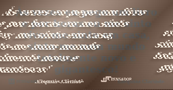 Às vezes eu pego um livro e por horas eu me sinto vivo; me sinto em casa, sinto-me num mundo totalmente novo e gigantesco!... Frase de Ezequias Clarindo.