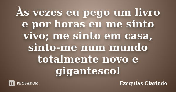 Às vezes eu pego um livro e por horas eu me sinto vivo; me sinto em casa, sinto-me num mundo totalmente novo e gigantesco!... Frase de Ezequias Clarindo.