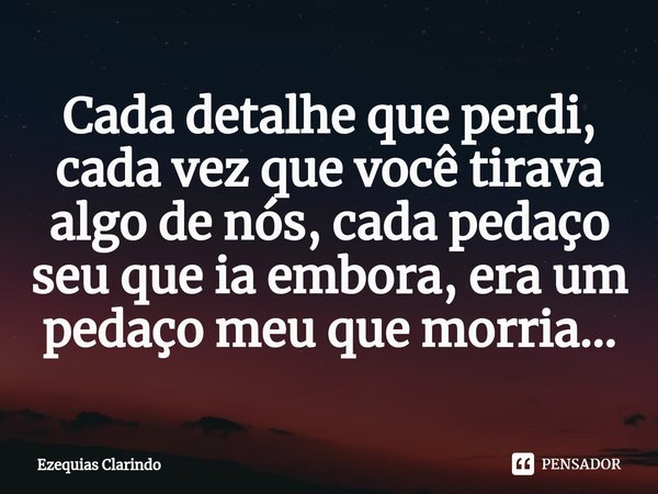⁠Cada detalhe que perdi, cada vez que você tirava algo de nós, cada pedaço seu que ia embora, era um pedaço meu que morria...... Frase de Ezequias Clarindo.