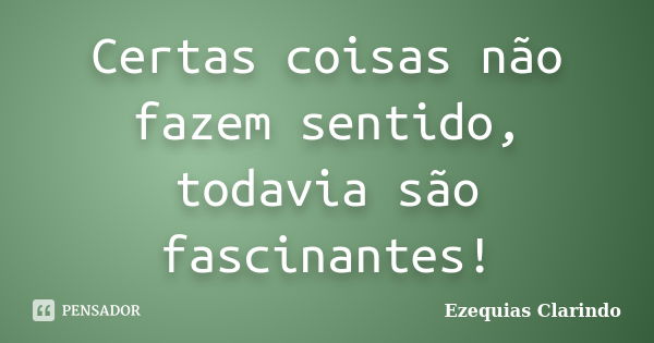 Certas coisas não fazem sentido, todavia são fascinantes!... Frase de Ezequias Clarindo.