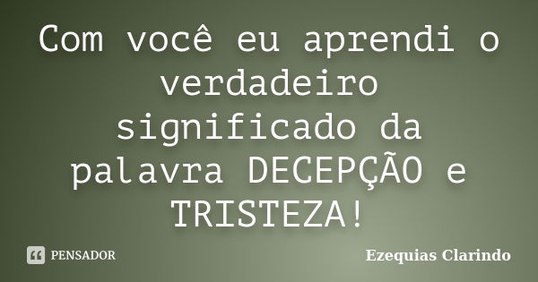 Com você eu aprendi o verdadeiro significado da palavra DECEPÇÃO e TRISTEZA!... Frase de Ezequias Clarindo.