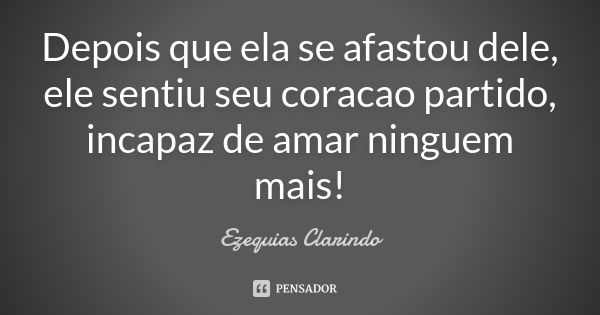 Depois que ela se afastou dele, ele sentiu seu coracao partido, incapaz de amar ninguem mais!... Frase de Ezequias Clarindo.