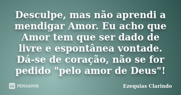 Desculpe, mas não aprendi a mendigar Amor. Eu acho que Amor tem que ser dado de livre e espontânea vontade. Dá-se de coração, não se for pedido "pelo amor d... Frase de Ezequias Clarindo.