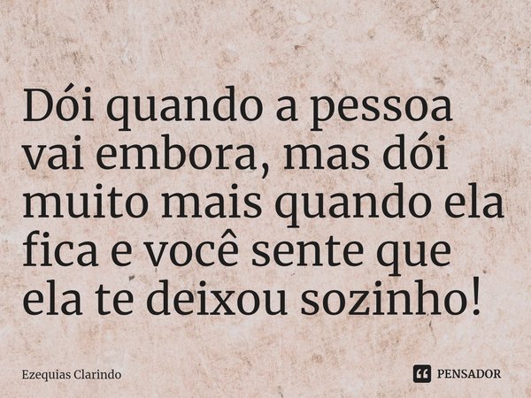 ⁠Dói quando a pessoa vai embora, mas dói muito mais quando ela fica e você sente que ela te deixou sozinho!... Frase de Ezequias Clarindo.