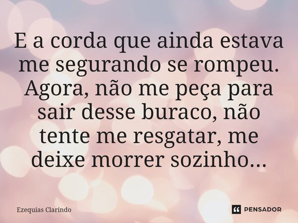 ⁠E a corda que ainda estava me segurando se rompeu. Agora, não me peça para sair desse buraco, não tente me resgatar, me deixe morrer sozinho...... Frase de Ezequias Clarindo.