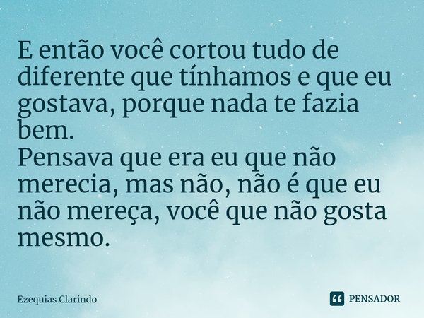 ⁠E então você cortou tudo de diferente que tínhamos e que eu gostava, porque nada te fazia bem.
Pensava que era eu que não merecia, mas não, não é que eu não me... Frase de Ezequias Clarindo.